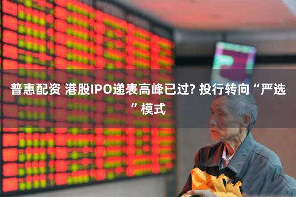 普惠配资 港股IPO递表高峰已过? 投行转向“严选”模式