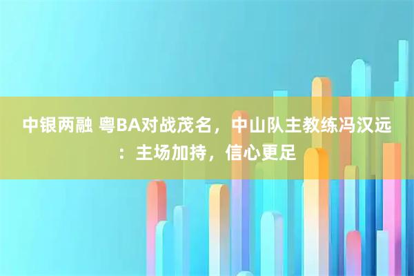 中银两融 粤BA对战茂名，中山队主教练冯汉远：主场加持，信心更足