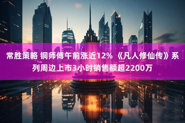 常胜策略 铜师傅午前涨近12% 《凡人修仙传》系列周边上市3小时销售额超2200万