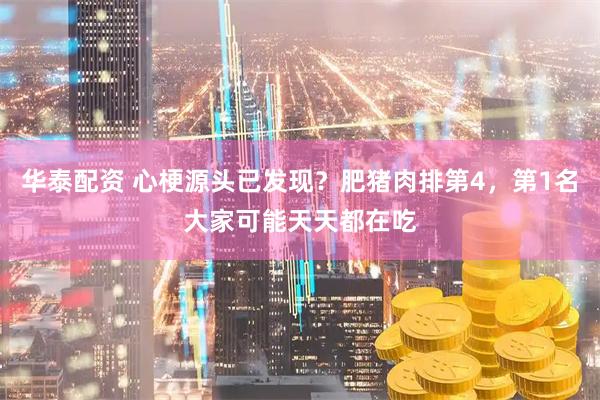 华泰配资 心梗源头已发现？肥猪肉排第4，第1名大家可能天天都在吃