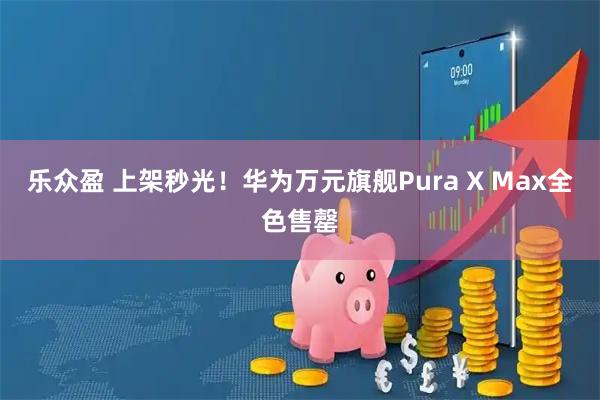 乐众盈 上架秒光！华为万元旗舰Pura X Max全色售罄