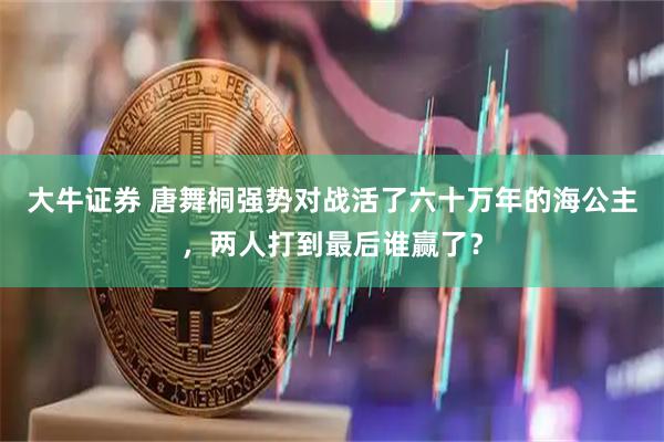 大牛证券 唐舞桐强势对战活了六十万年的海公主，两人打到最后谁赢了？