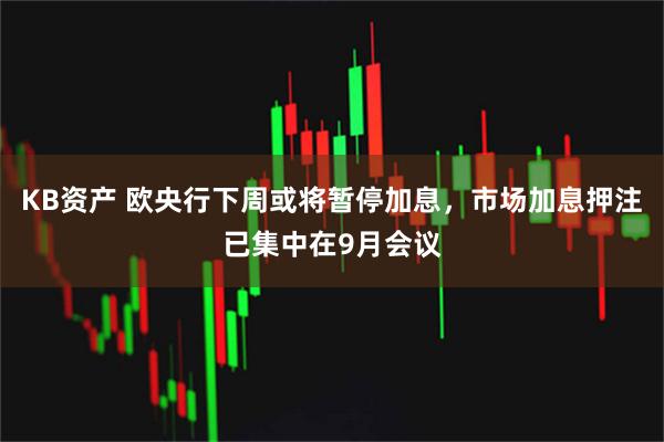 KB资产 欧央行下周或将暂停加息，市场加息押注已集中在9月会议