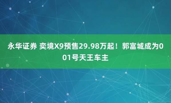 永华证券 奕境X9预售29.98万起！郭富城成为001号天王车主